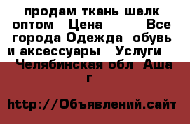 продам ткань шелк оптом › Цена ­ 310 - Все города Одежда, обувь и аксессуары » Услуги   . Челябинская обл.,Аша г.